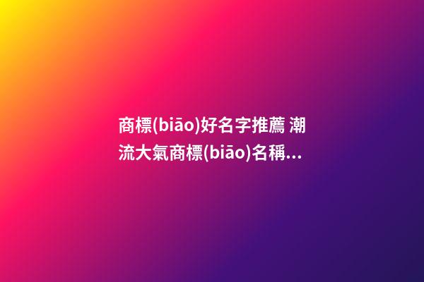 商標(biāo)好名字推薦 潮流大氣商標(biāo)名稱有哪些,起名之家
